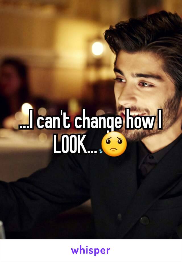 ...I can't change how I LOOK...😟