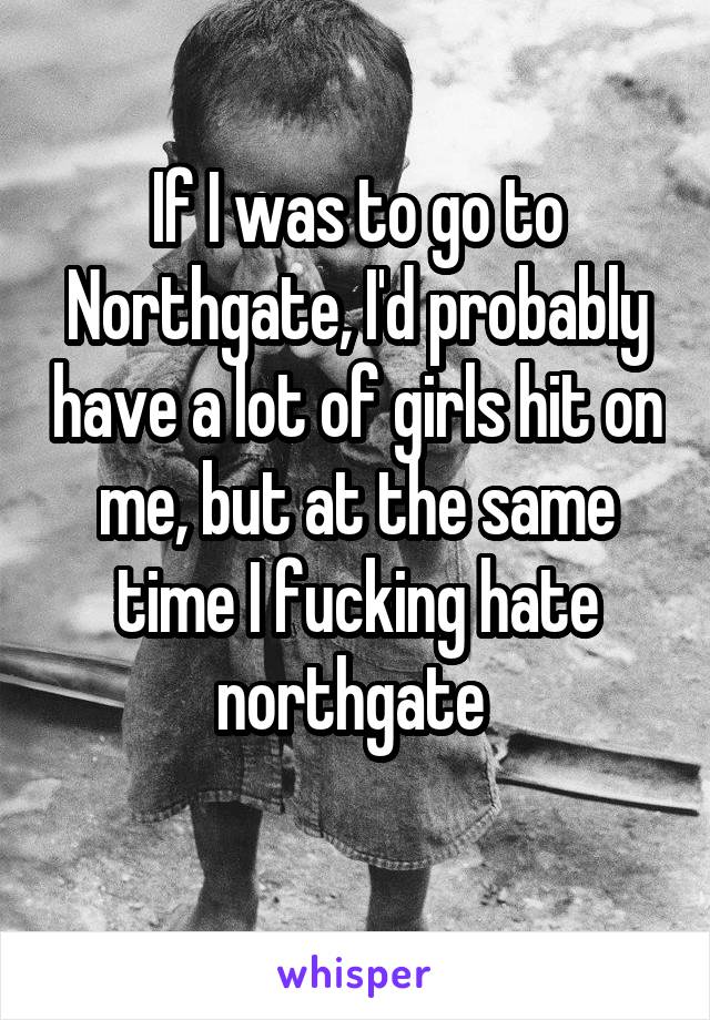 If I was to go to Northgate, I'd probably have a lot of girls hit on me, but at the same time I fucking hate northgate 
