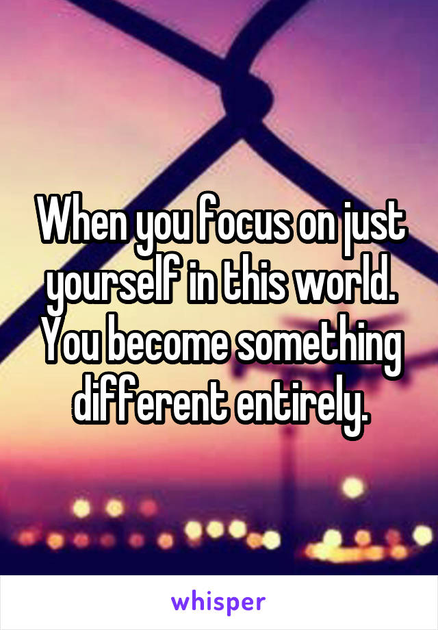 When you focus on just yourself in this world.
You become something different entirely.