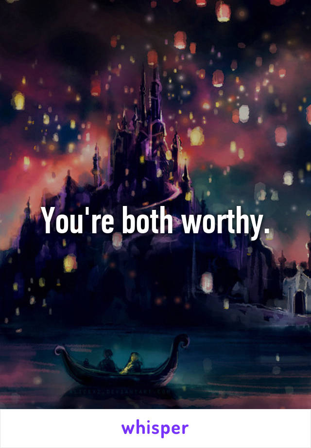 You're both worthy.