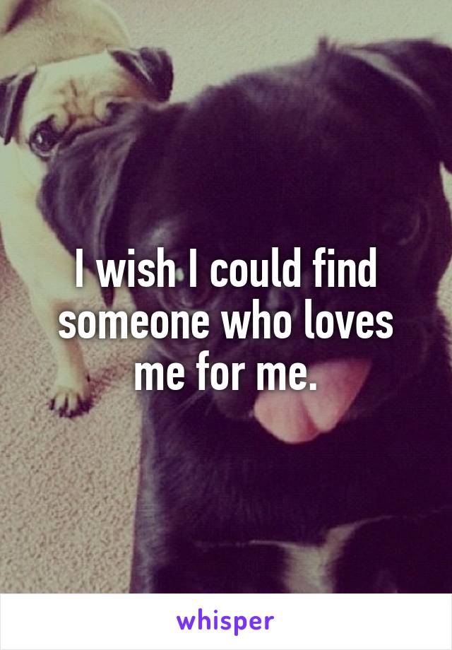 I wish I could find someone who loves me for me.