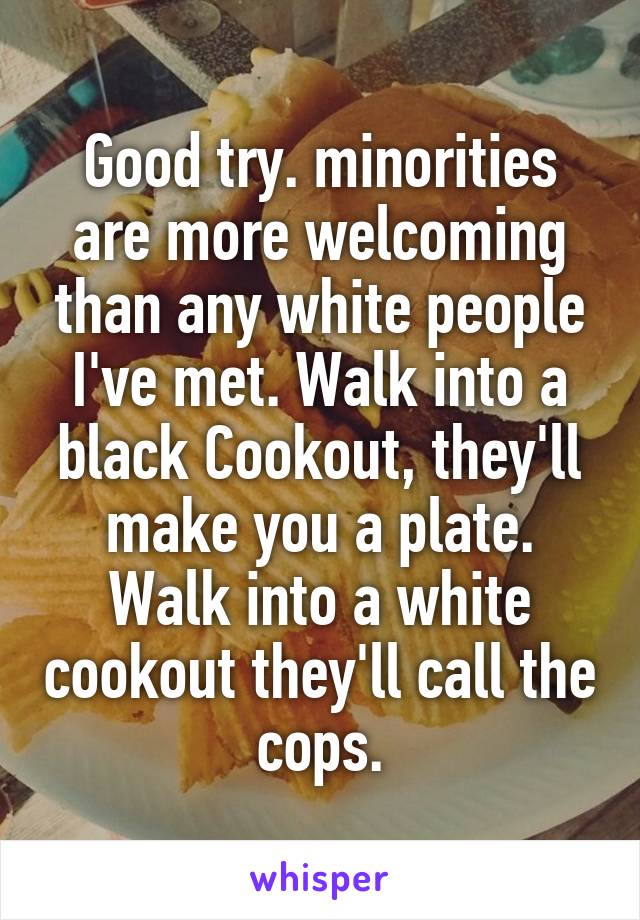 Good try. minorities are more welcoming than any white people I've met. Walk into a black Cookout, they'll make you a plate. Walk into a white cookout they'll call the cops.