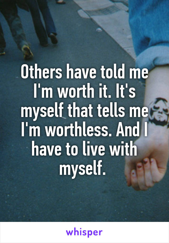 Others have told me I'm worth it. It's myself that tells me I'm worthless. And I have to live with myself. 