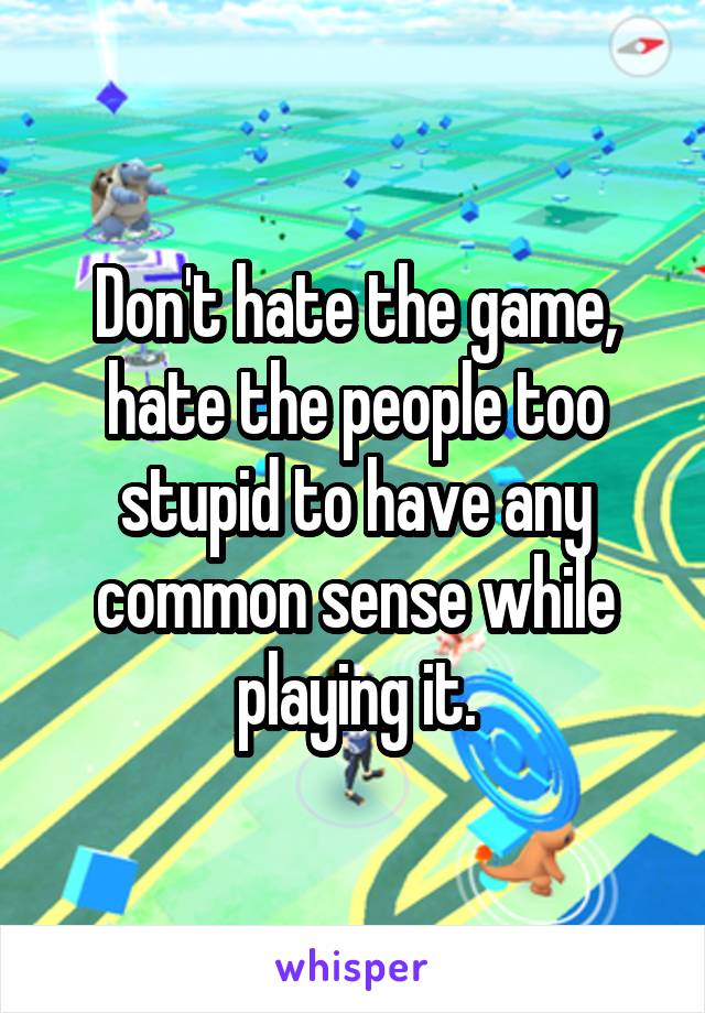 Don't hate the game, hate the people too stupid to have any common sense while playing it.