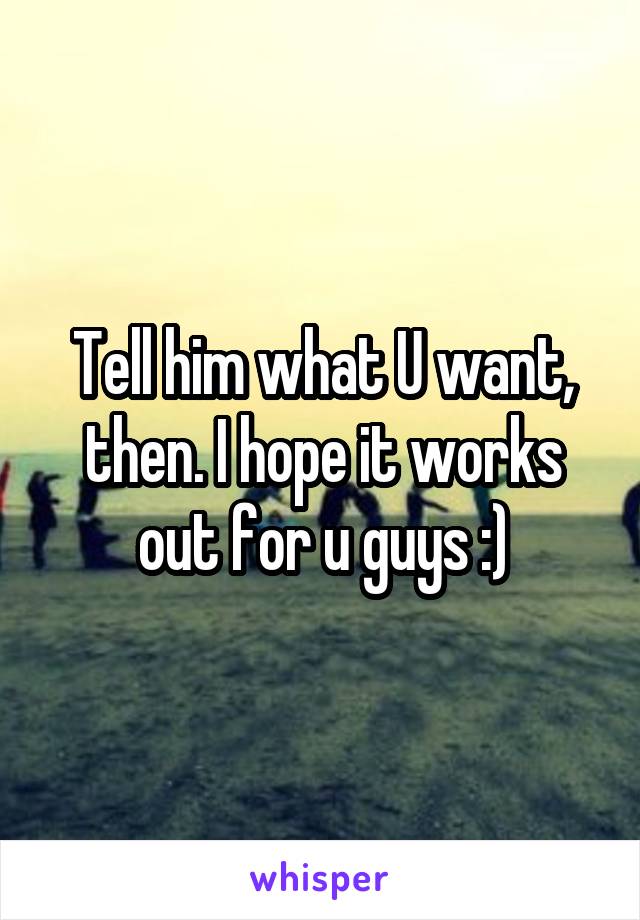 Tell him what U want, then. I hope it works out for u guys :)