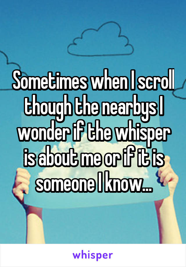 Sometimes when I scroll though the nearbys I wonder if the whisper is about me or if it is someone I know...