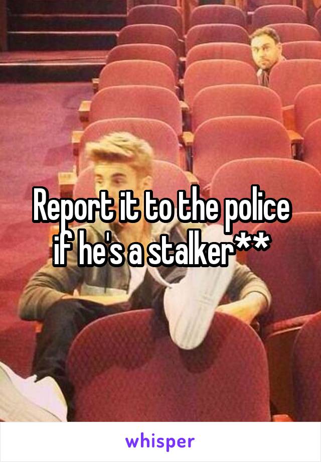 Report it to the police if he's a stalker**