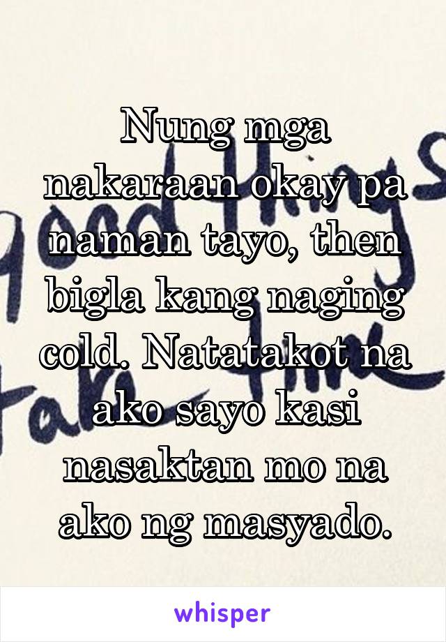 Nung mga nakaraan okay pa naman tayo, then bigla kang naging cold. Natatakot na ako sayo kasi nasaktan mo na ako ng masyado.