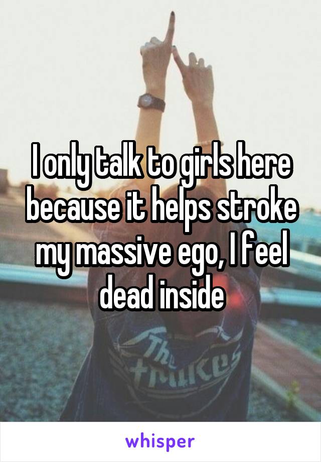 I only talk to girls here because it helps stroke my massive ego, I feel dead inside