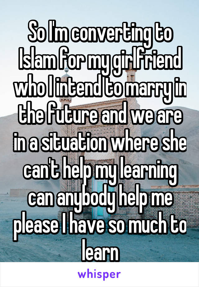 So I'm converting to Islam for my girlfriend who I intend to marry in the future and we are in a situation where she can't help my learning can anybody help me please I have so much to learn