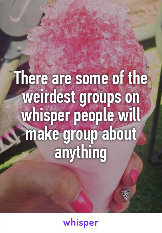 There are some of the weirdest groups on whisper people will make group about anything