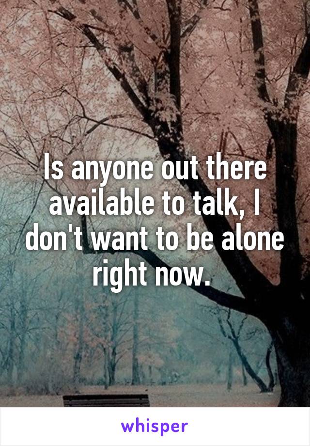 Is anyone out there available to talk, I don't want to be alone right now. 