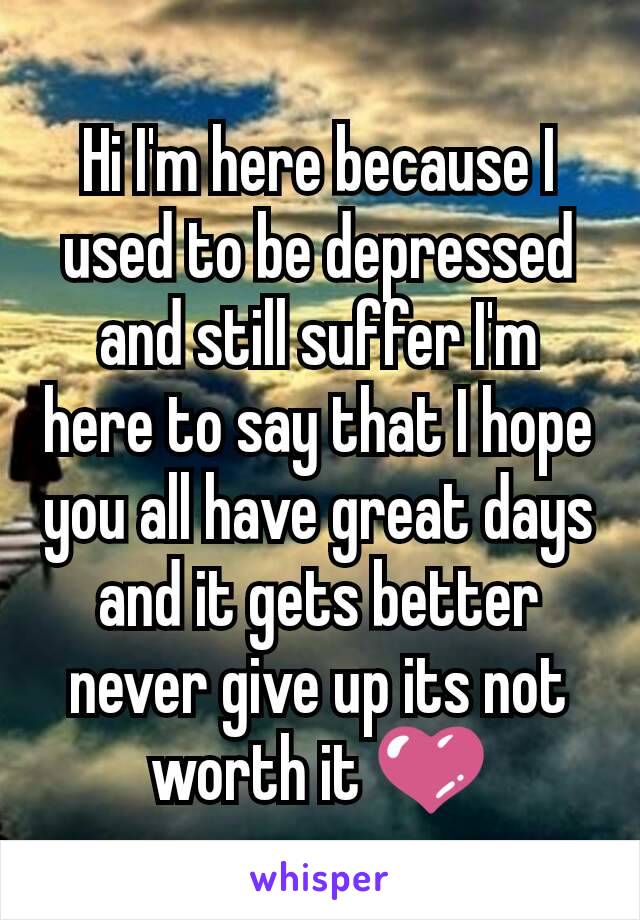 Hi I'm here because I used to be depressed and still suffer I'm here to say that I hope you all have great days and it gets better never give up its not worth it 💜