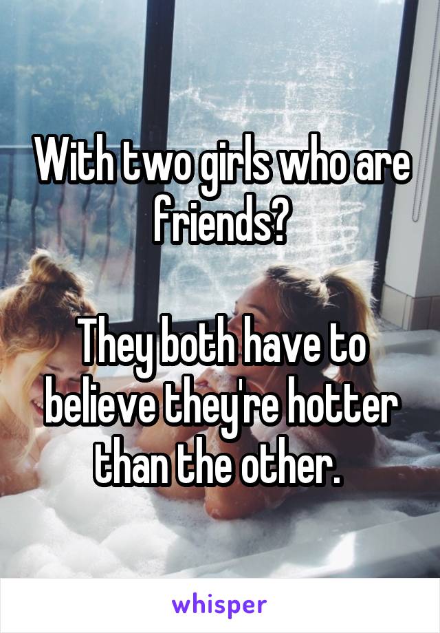 With two girls who are friends?

They both have to believe they're hotter than the other. 