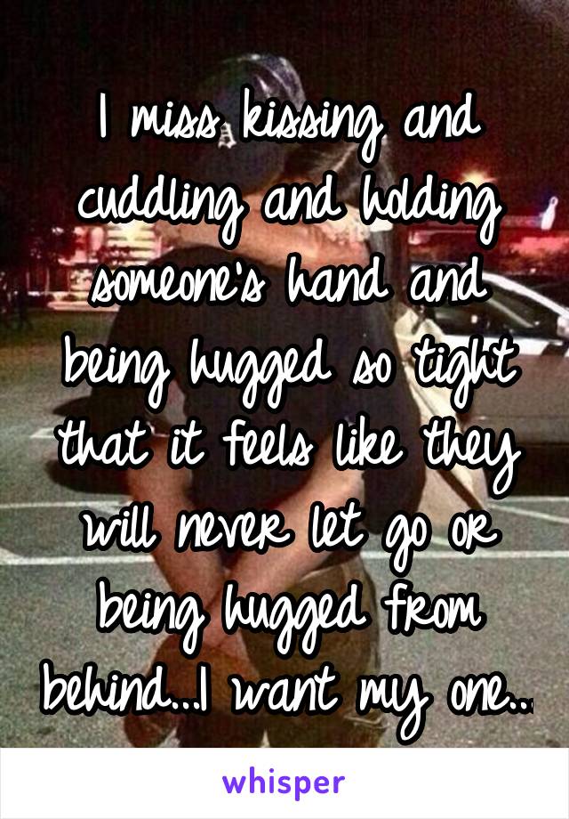 I miss kissing and cuddling and holding someone's hand and being hugged so tight that it feels like they will never let go or being hugged from behind...I want my one...