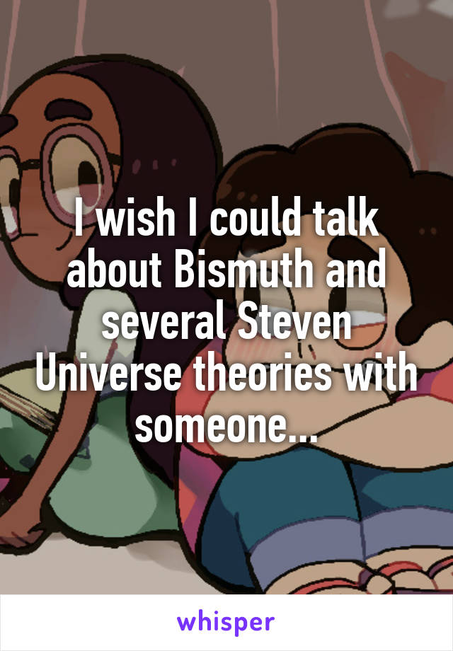 I wish I could talk about Bismuth and several Steven Universe theories with someone...