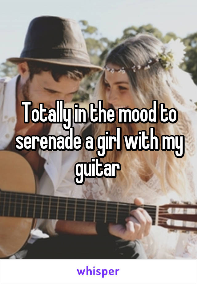 Totally in the mood to serenade a girl with my guitar 