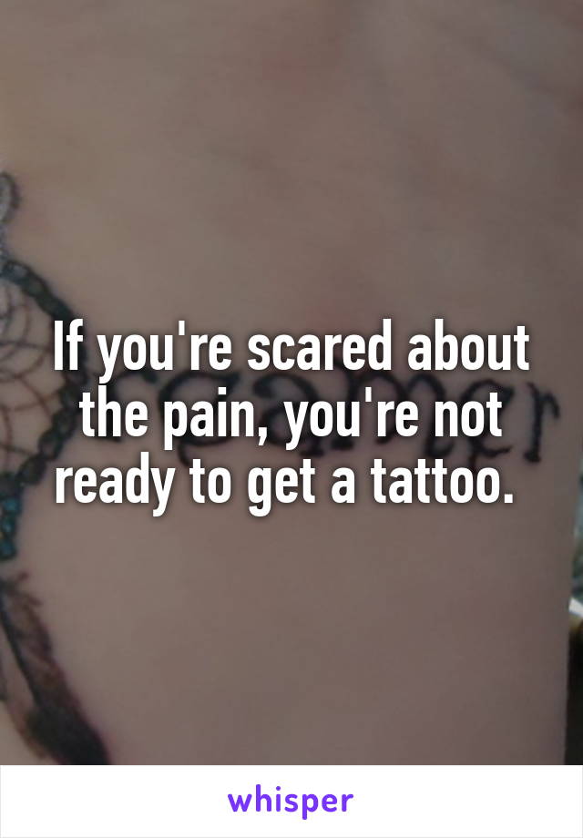 If you're scared about the pain, you're not ready to get a tattoo. 