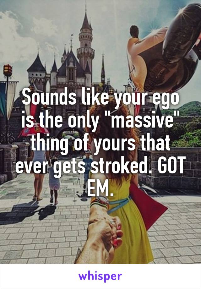 Sounds like your ego is the only "massive" thing of yours that ever gets stroked. GOT EM.