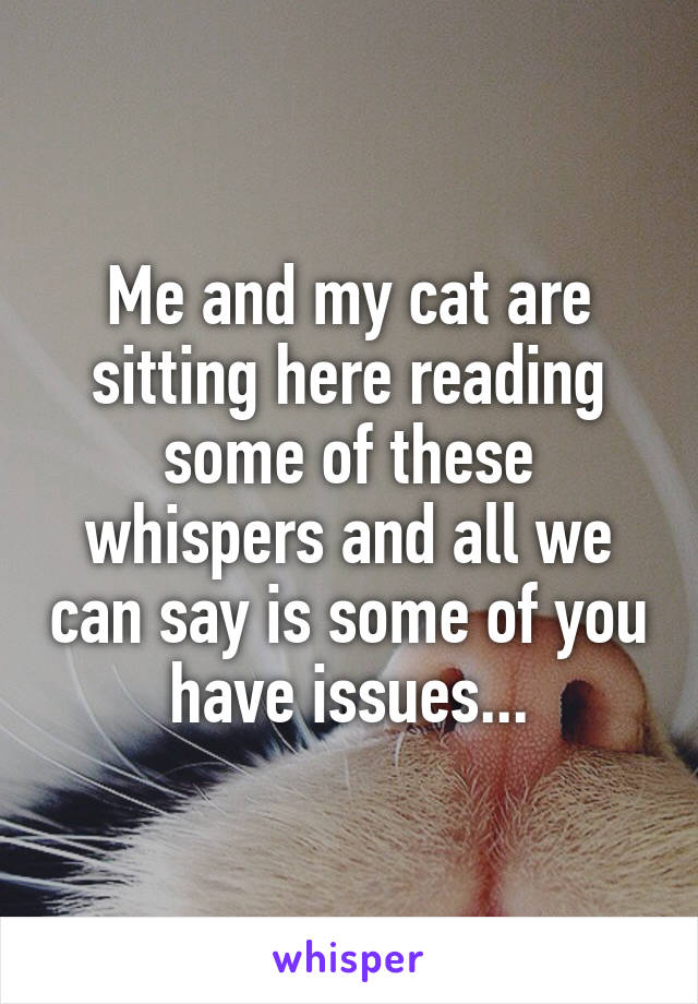 Me and my cat are sitting here reading some of these whispers and all we can say is some of you have issues...