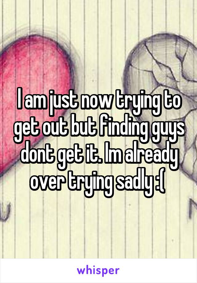 I am just now trying to get out but finding guys dont get it. Im already over trying sadly :( 