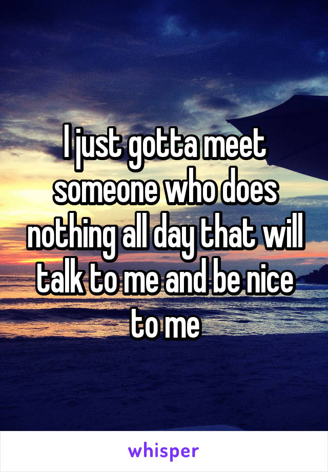 I just gotta meet someone who does nothing all day that will talk to me and be nice to me