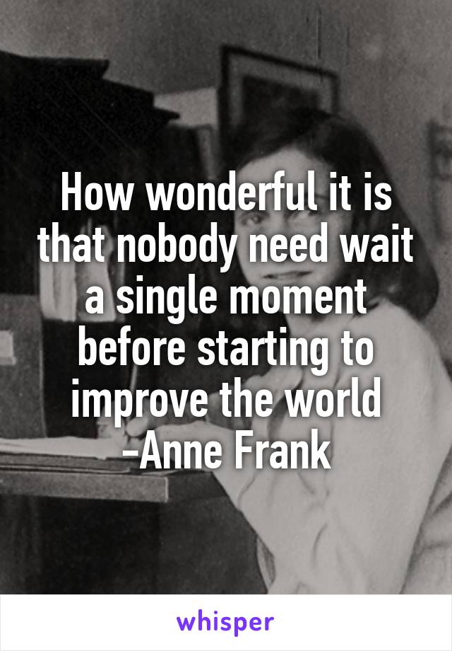 How wonderful it is that nobody need wait a single moment before starting to improve the world -Anne Frank