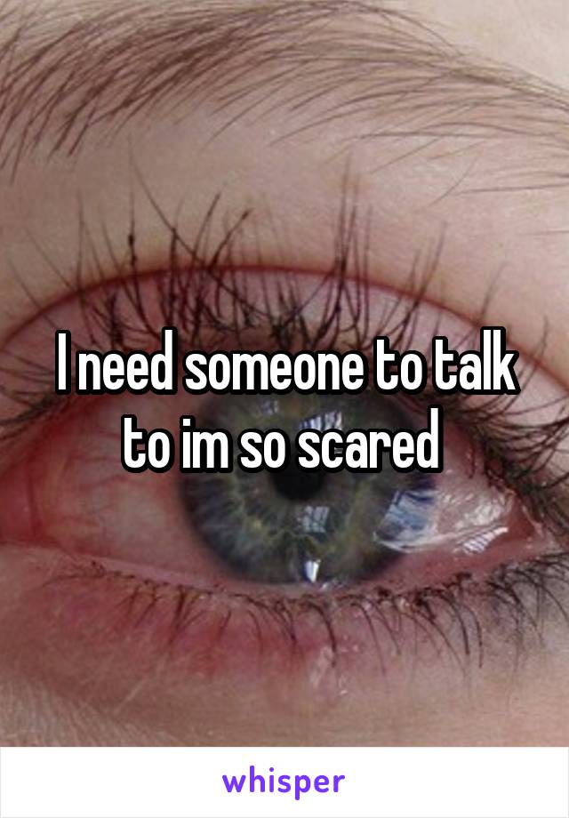 I need someone to talk to im so scared 