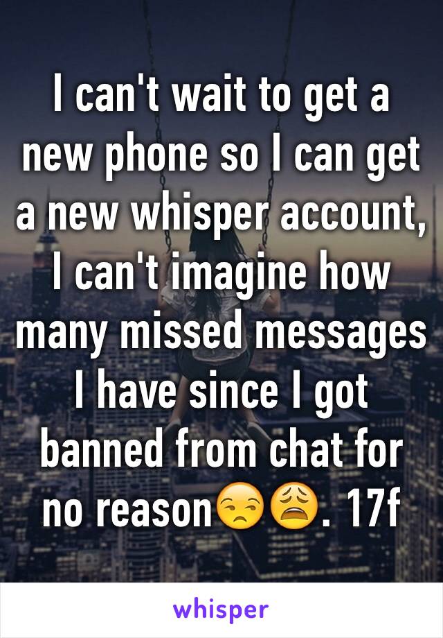 I can't wait to get a new phone so I can get a new whisper account, I can't imagine how many missed messages I have since I got banned from chat for no reason😒😩. 17f