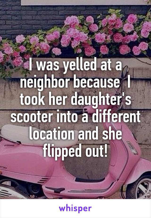 I was yelled at a neighbor because  I took her daughter's scooter into a different location and she flipped out!