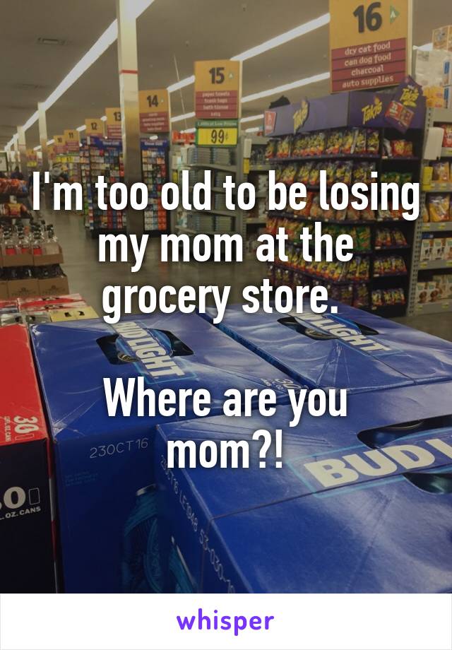 I'm too old to be losing my mom at the grocery store. 

Where are you mom?!