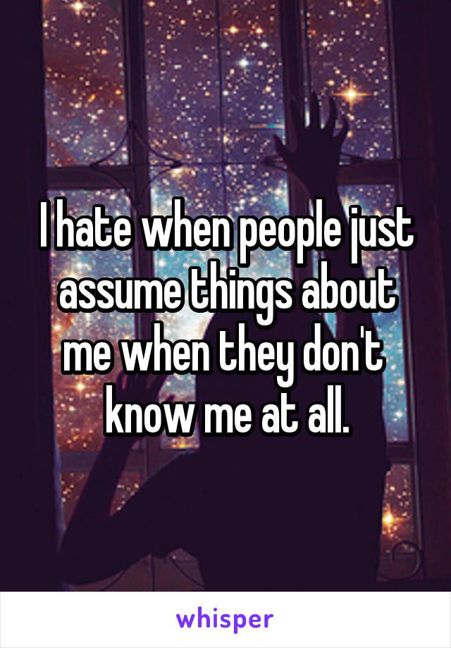 I hate when people just assume things about me when they don't  know me at all.