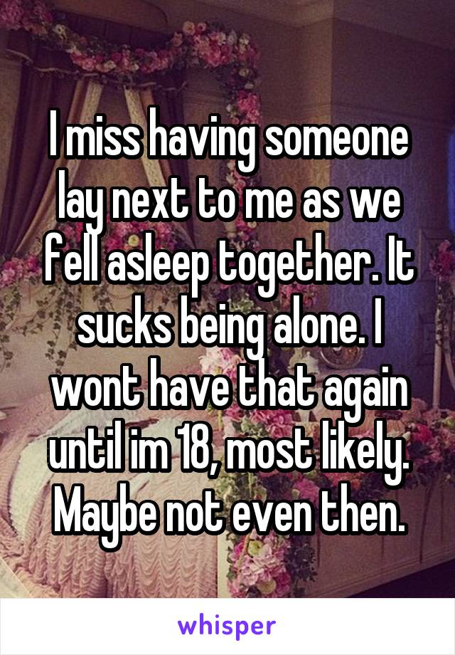 I miss having someone lay next to me as we fell asleep together. It sucks being alone. I wont have that again until im 18, most likely. Maybe not even then.