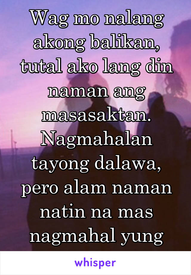 Wag mo nalang akong balikan, tutal ako lang din naman ang masasaktan. Nagmahalan tayong dalawa, pero alam naman natin na mas nagmahal yung isa.