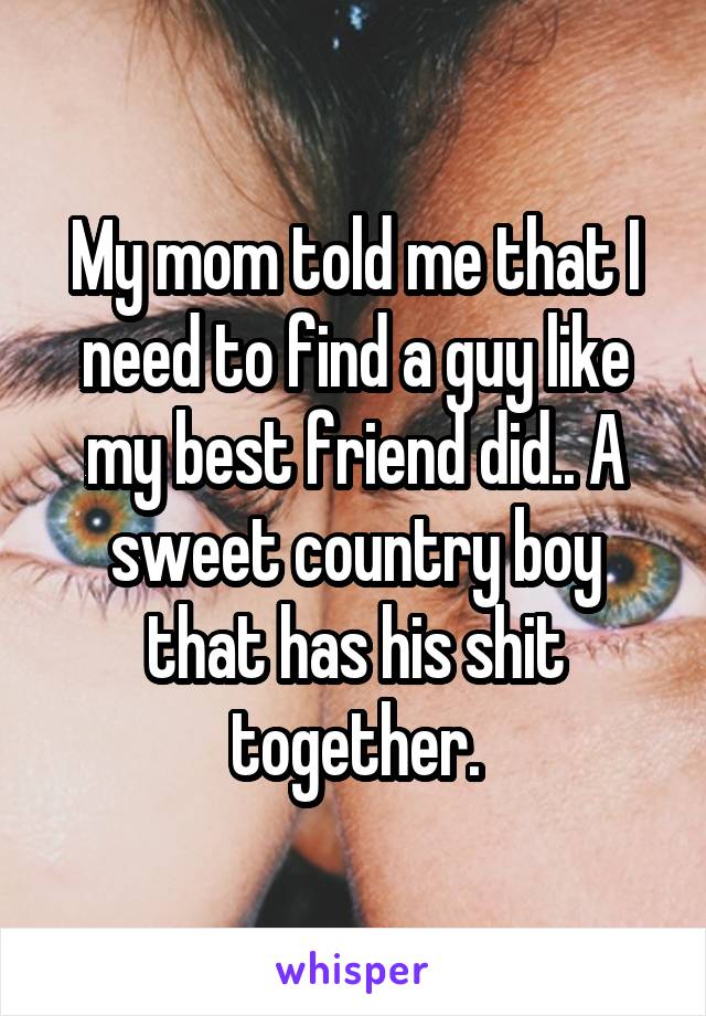 My mom told me that I need to find a guy like my best friend did.. A sweet country boy that has his shit together.