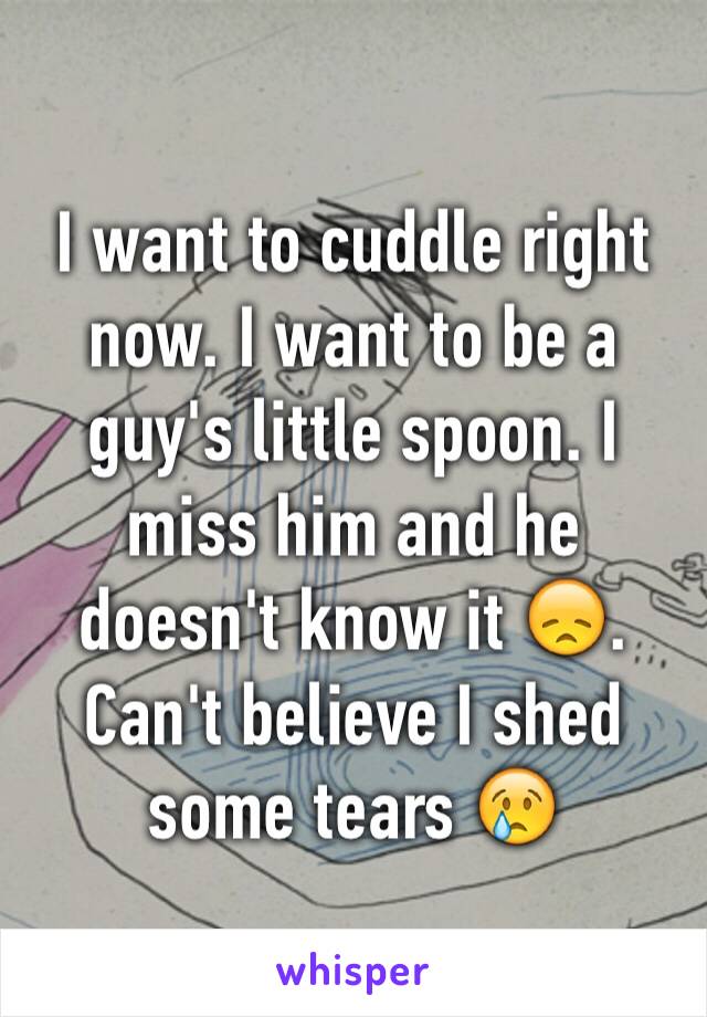 I want to cuddle right now. I want to be a guy's little spoon. I miss him and he doesn't know it 😞. Can't believe I shed some tears 😢