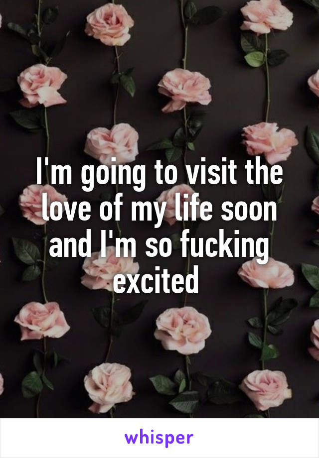 I'm going to visit the love of my life soon and I'm so fucking excited 