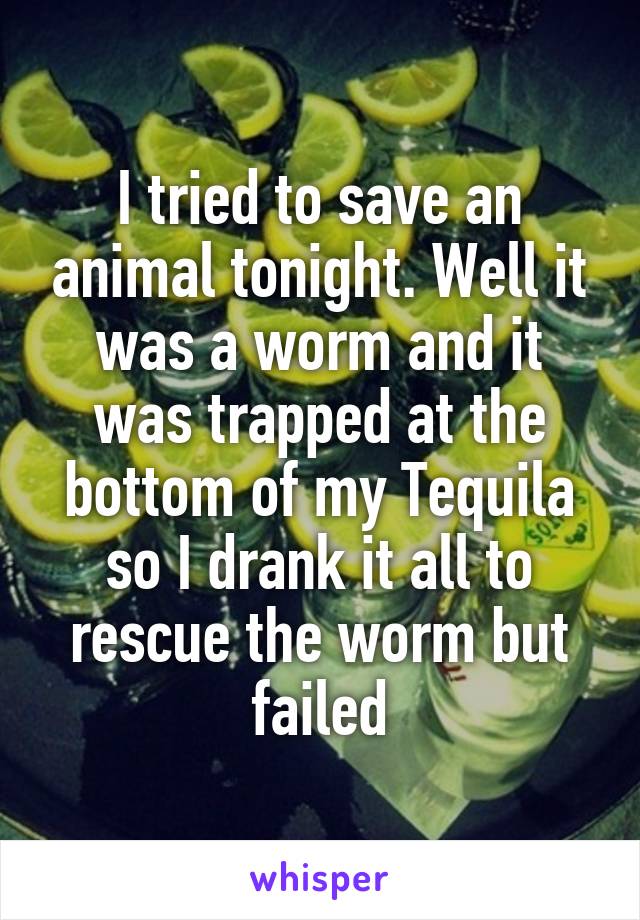 I tried to save an animal tonight. Well it was a worm and it was trapped at the bottom of my Tequila so I drank it all to rescue the worm but failed