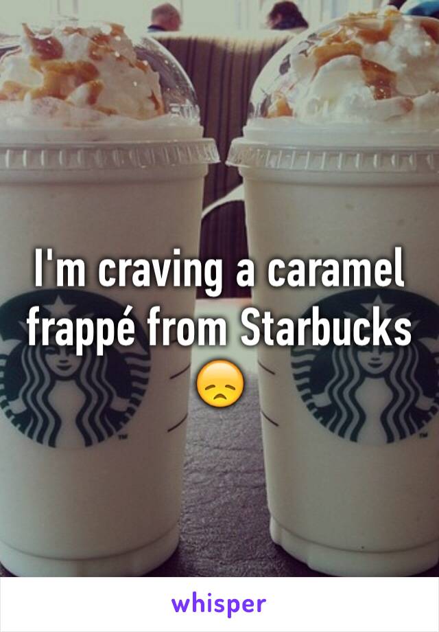 I'm craving a caramel frappé from Starbucks 😞 