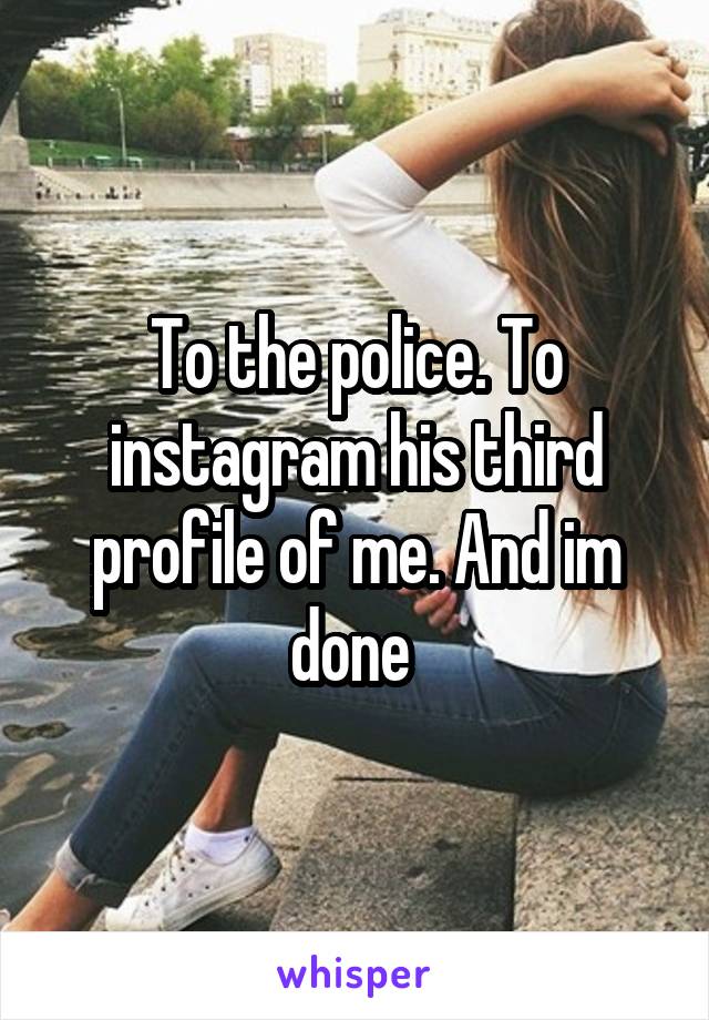 To the police. To instagram his third profile of me. And im done 