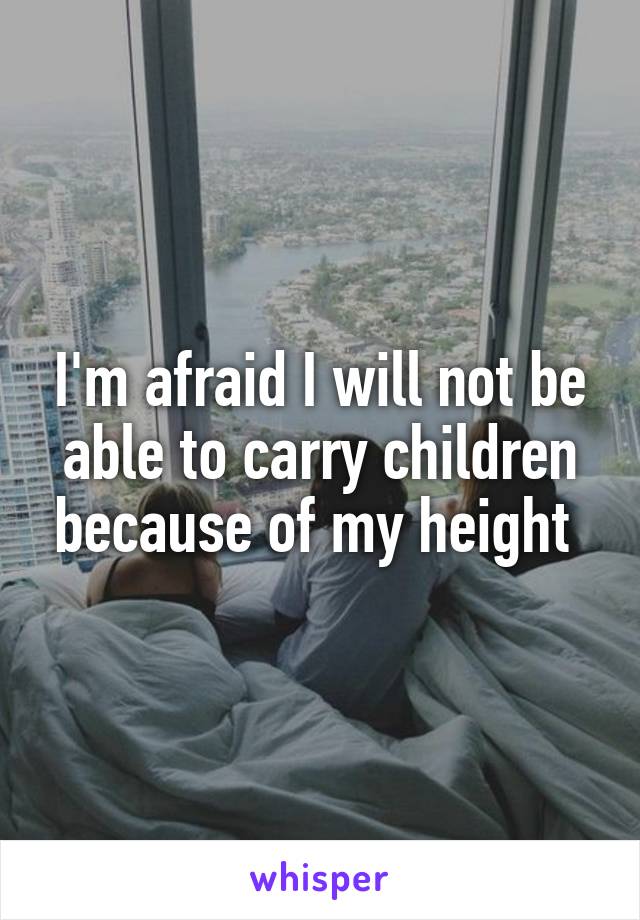 I'm afraid I will not be able to carry children because of my height 