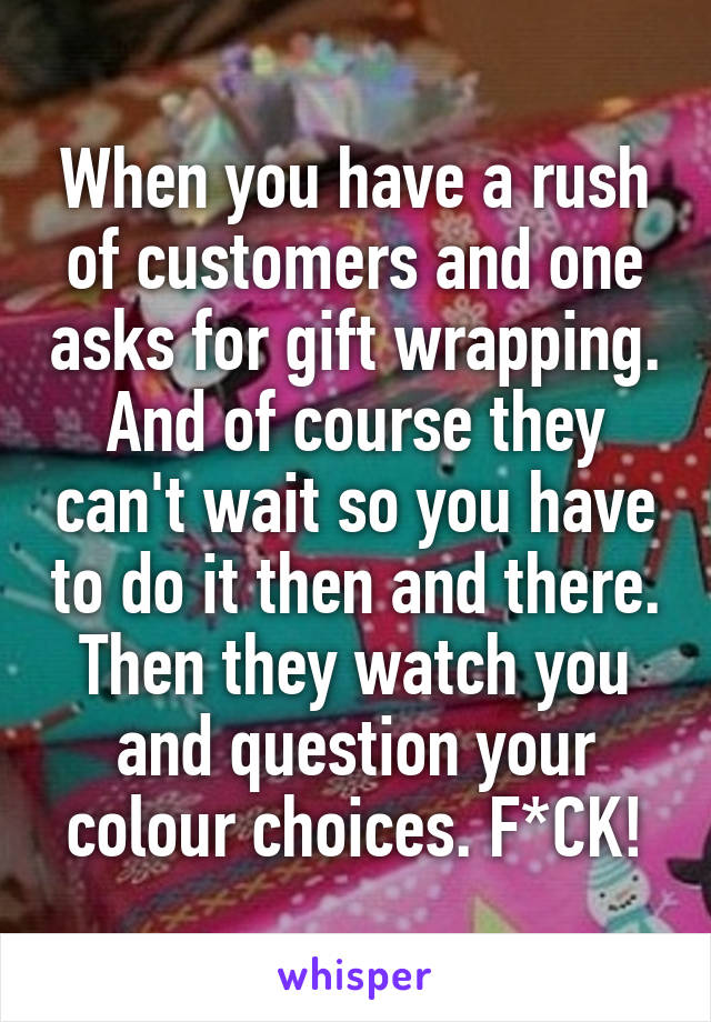 When you have a rush of customers and one asks for gift wrapping. And of course they can't wait so you have to do it then and there. Then they watch you and question your colour choices. F*CK!