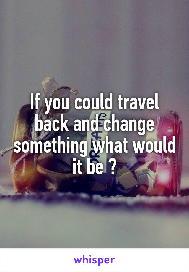 If you could travel back and change something what would it be ?