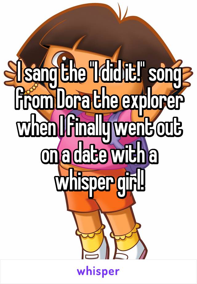 I sang the "I did it!" song from Dora the explorer when I finally went out on a date with a whisper girl!
