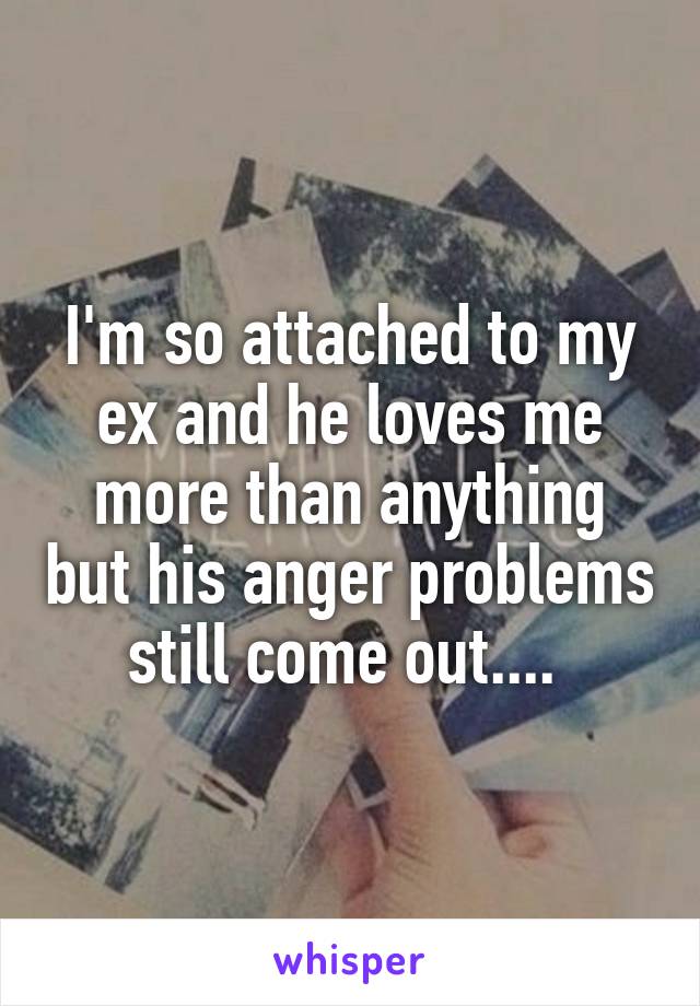 I'm so attached to my ex and he loves me more than anything but his anger problems still come out.... 