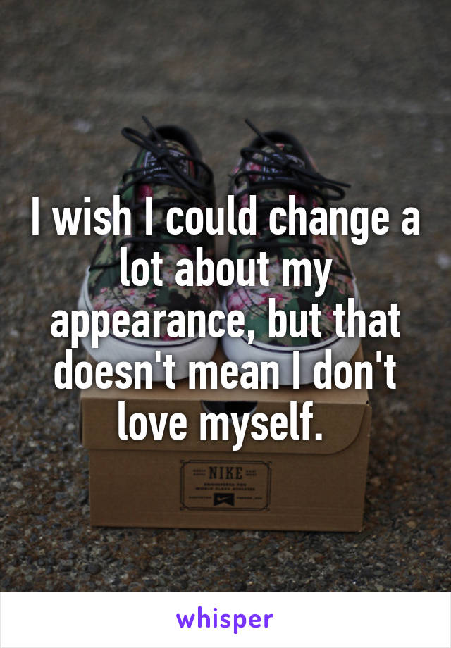 I wish I could change a lot about my appearance, but that doesn't mean I don't love myself. 