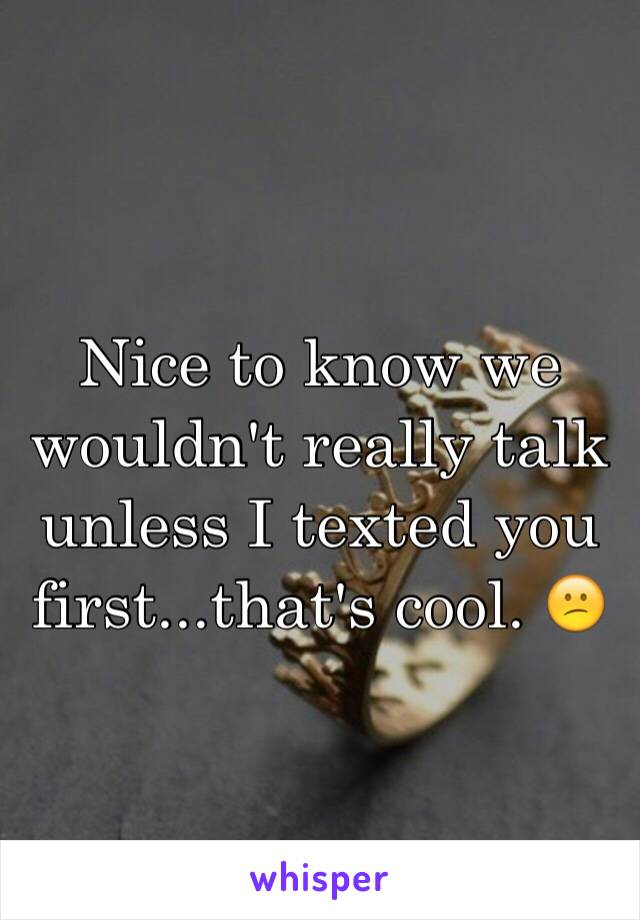 Nice to know we wouldn't really talk unless I texted you first...that's cool. 😕