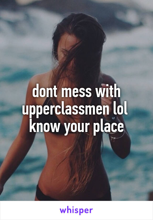 dont mess with upperclassmen lol 
know your place