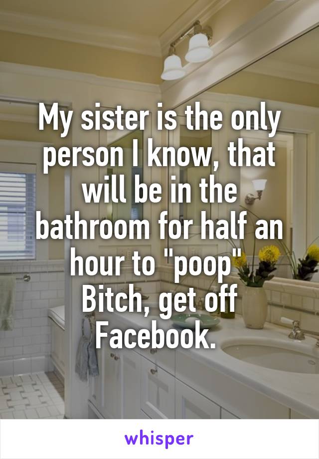 My sister is the only person I know, that will be in the bathroom for half an hour to "poop" 
Bitch, get off Facebook. 