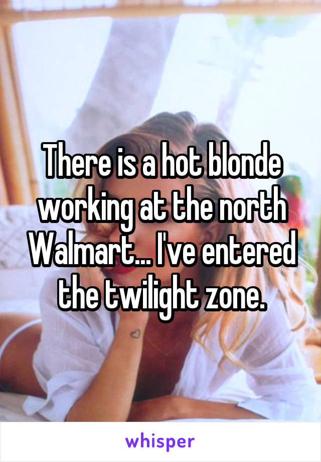 There is a hot blonde working at the north Walmart... I've entered the twilight zone.